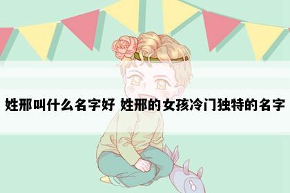 姓邢叫什么名字好 姓邢的女孩冷门独特的名字
