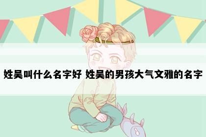 姓吴叫什么名字好 姓吴的男孩大气文雅的名字
