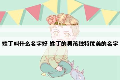 姓丁叫什么名字好 姓丁的男孩独特优美的名字