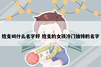 姓支叫什么名字好 姓支的女孩冷门独特的名字